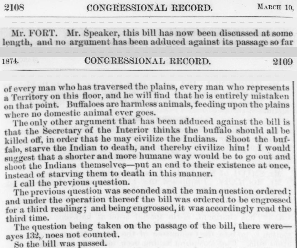 Strips from two pages of the Congressional Record for 10 March 1874: &ldquo;Mr. Fort. Mr. Speaker, this bill has now been discussed at some length&rdquo;, then, on page 2109, &ldquo;Shoot the buffalo, starve the Indian to death, and thereby civilize him!&rdquo; and the vote: &ldquo;ayes 132, noes not counted. So the bill was passed.&rdquo;