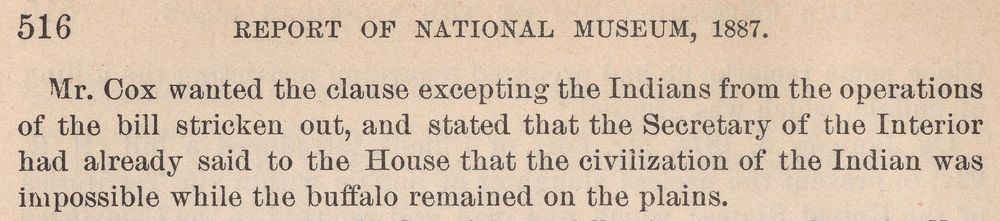 Top of page 516: &ldquo;Mr. Cox wanted the clause excepting the Indians from the operations of the bill stricken out, and stated that the Secretary of the Interior had already said to the House that the civilization of the Indian was impossible while the buffalo remained on the plains.&rdquo;